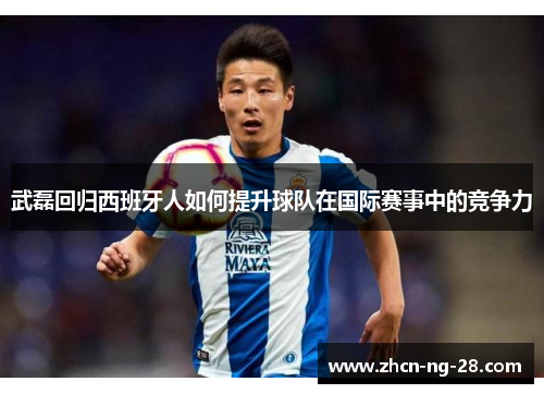 武磊回归西班牙人如何提升球队在国际赛事中的竞争力