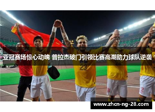 亚冠赛场惊心动魄 普拉杰破门引领比赛高潮助力球队逆袭
