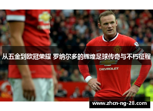 从五金到欧冠荣耀 罗纳尔多的辉煌足球传奇与不朽征程