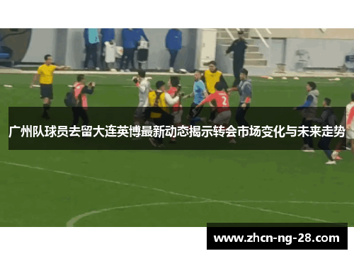 广州队球员去留大连英博最新动态揭示转会市场变化与未来走势