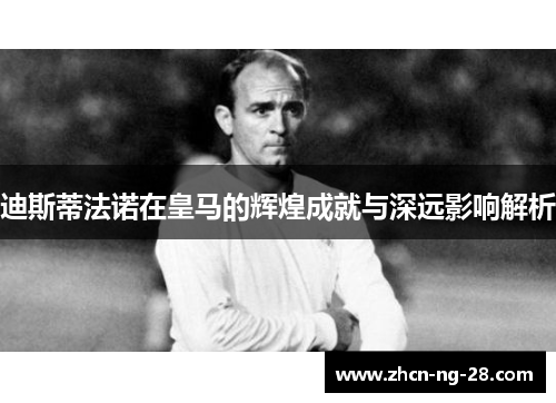 迪斯蒂法诺在皇马的辉煌成就与深远影响解析