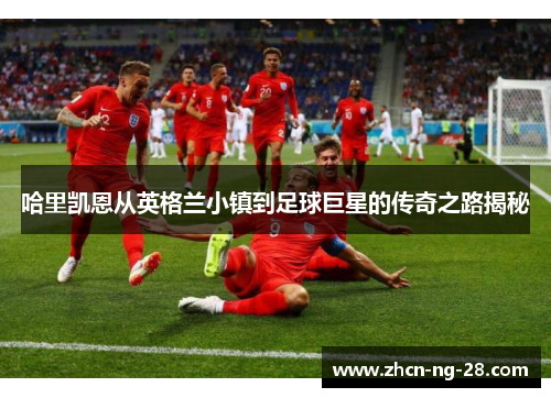 哈里凯恩从英格兰小镇到足球巨星的传奇之路揭秘
