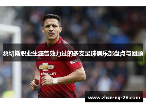 桑切斯职业生涯曾效力过的多支足球俱乐部盘点与回顾