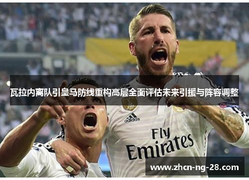 瓦拉内离队引皇马防线重构高层全面评估未来引援与阵容调整 瓦拉内离队引皇马防线重构高层全面评估未来引援与阵容调整