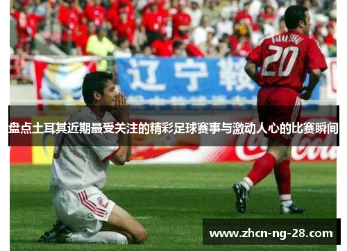 盘点土耳其近期最受关注的精彩足球赛事与激动人心的比赛瞬间